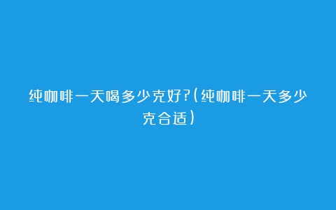 纯咖啡一天喝多少克好?(纯咖啡一天多少克合适)