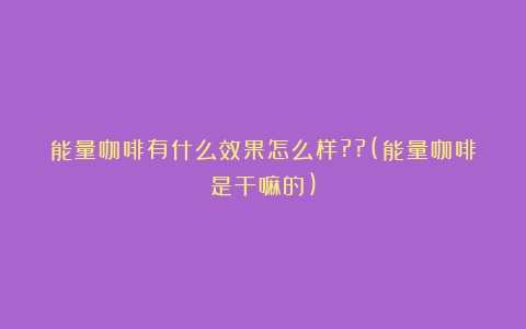 能量咖啡有什么效果怎么样??(能量咖啡是干嘛的)