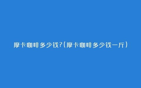 摩卡咖啡多少钱?(摩卡咖啡多少钱一斤)