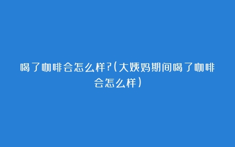 喝了咖啡会怎么样?(大姨妈期间喝了咖啡会怎么样)