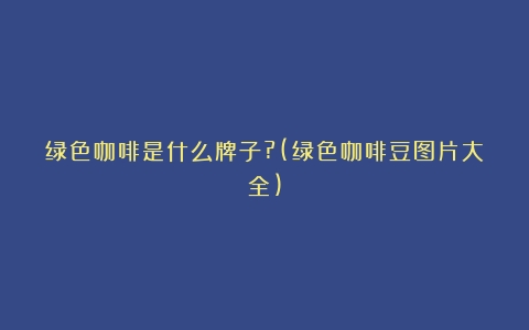 绿色咖啡是什么牌子?(绿色咖啡豆图片大全)