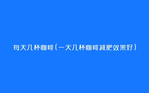 每天几杯咖啡(一天几杯咖啡减肥效果好)