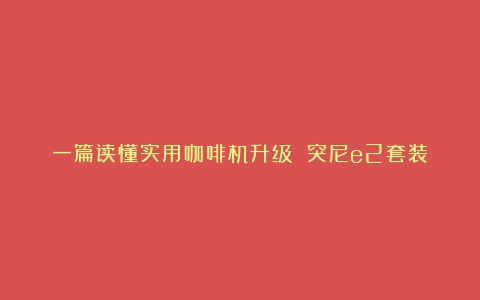 一篇读懂实用咖啡机升级 突尼e2套装