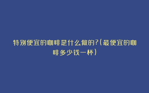 特别便宜的咖啡是什么做的?(最便宜的咖啡多少钱一杯)