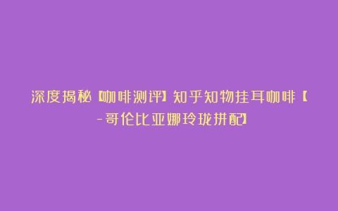 深度揭秘【咖啡测评】知乎知物挂耳咖啡【Δ-哥伦比亚娜玲珑拼配】