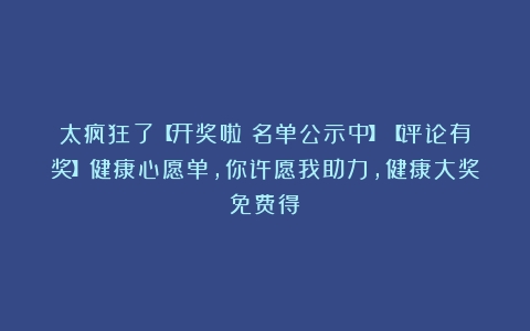 太疯狂了【开奖啦！名单公示中】【评论有奖】健康心愿单，你许愿我助力，健康大奖免费得！