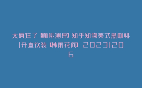 太疯狂了【咖啡测评】知乎知物美式黑咖啡1升直饮装【林雨花间】（20231206）