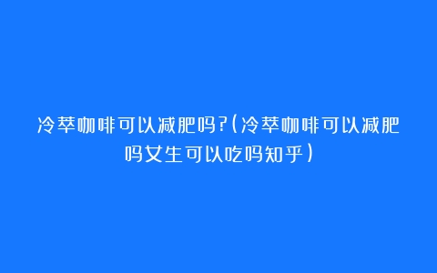 冷萃咖啡可以减肥吗?(冷萃咖啡可以减肥吗女生可以吃吗知乎)