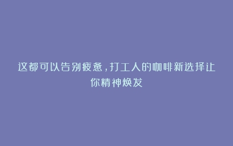 这都可以告别疲惫，打工人的咖啡新选择让你精神焕发！