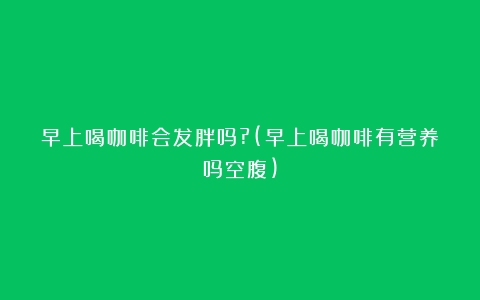 早上喝咖啡会发胖吗?(早上喝咖啡有营养吗空腹)