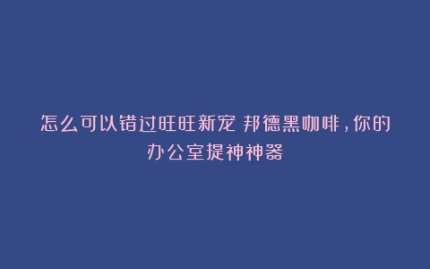 怎么可以错过旺旺新宠！邦德黑咖啡，你的办公室提神神器！