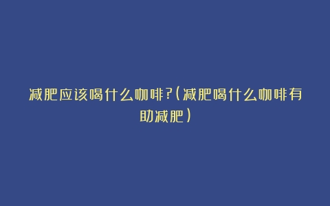 减肥应该喝什么咖啡?(减肥喝什么咖啡有助减肥)