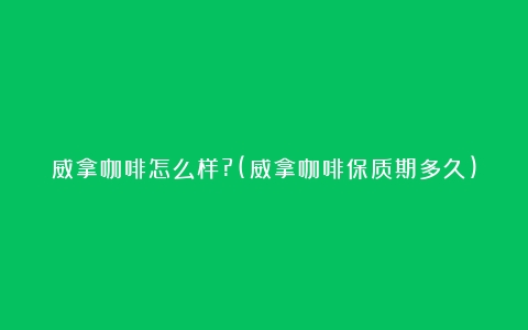 威拿咖啡怎么样?(威拿咖啡保质期多久)