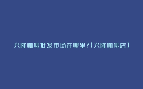 兴隆咖啡批发市场在哪里?(兴隆咖啡店)