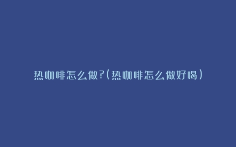 热咖啡怎么做?(热咖啡怎么做好喝)