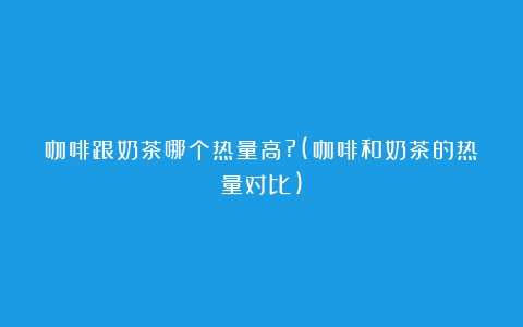 咖啡跟奶茶哪个热量高?(咖啡和奶茶的热量对比)