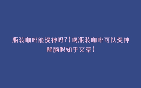 瓶装咖啡能提神吗?(喝瓶装咖啡可以提神醒脑吗知乎文章)