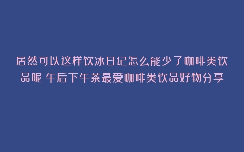 居然可以这样饮冰日记怎么能少了咖啡类饮品呢！午后下午茶最爱咖啡类饮品好物分享！