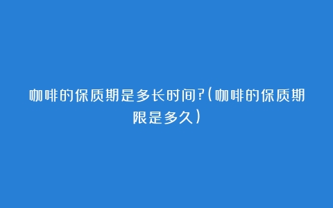 咖啡的保质期是多长时间?(咖啡的保质期限是多久)