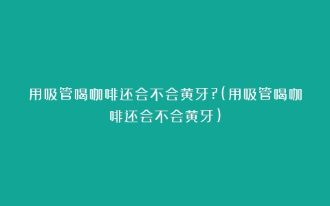 用吸管喝咖啡还会不会黄牙?(用吸管喝咖啡还会不会黄牙)