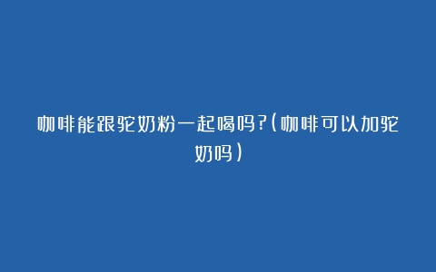 咖啡能跟驼奶粉一起喝吗?(咖啡可以加驼奶吗)