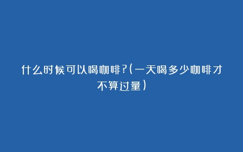 什么时候可以喝咖啡?(一天喝多少咖啡才不算过量)