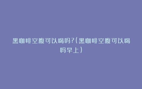 黑咖啡空腹可以喝吗?(黑咖啡空腹可以喝吗早上)