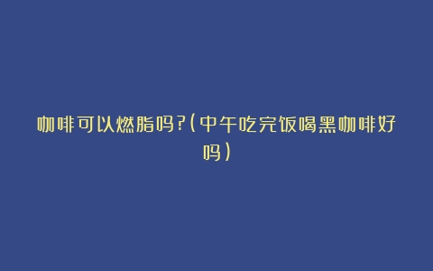 咖啡可以燃脂吗?(中午吃完饭喝黑咖啡好吗)