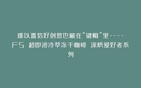 难以置信好创意也藏在“键帽”里—-F5 超即溶冷萃冻干咖啡 深烘爱好者系列