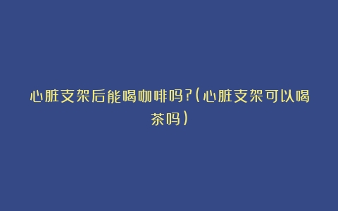 心脏支架后能喝咖啡吗?(心脏支架可以喝茶吗)