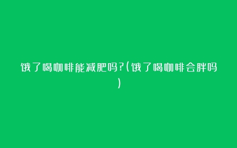 饿了喝咖啡能减肥吗?(饿了喝咖啡会胖吗)