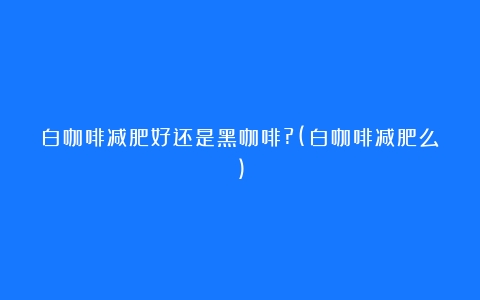 白咖啡减肥好还是黑咖啡?(白咖啡减肥么)