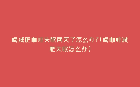 喝减肥咖啡失眠两天了怎么办?(喝咖啡减肥失眠怎么办)