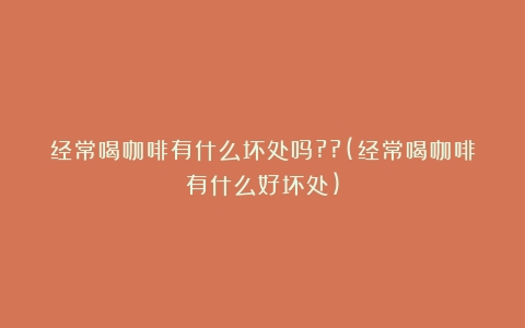 经常喝咖啡有什么坏处吗??(经常喝咖啡有什么好坏处)