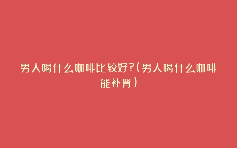 男人喝什么咖啡比较好?(男人喝什么咖啡能补肾)