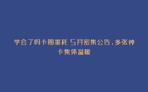 学会了吗卡圈噩耗！5月密集公告，多张神卡集体温暖！