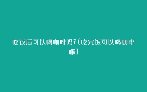 吃饭后可以喝咖啡吗?(吃完饭可以喝咖啡嘛)