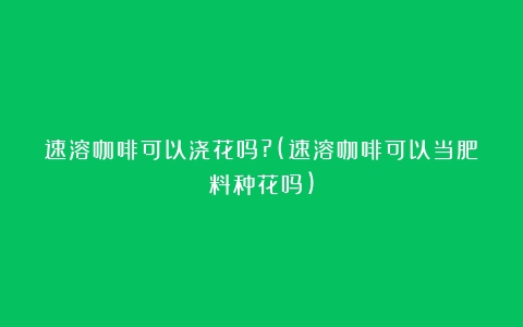 速溶咖啡可以浇花吗?(速溶咖啡可以当肥料种花吗)