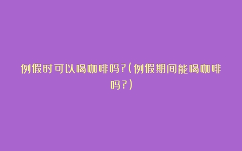 例假时可以喝咖啡吗?(例假期间能喝咖啡吗?)