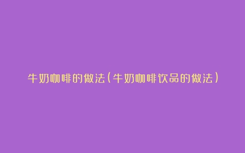 牛奶咖啡的做法(牛奶咖啡饮品的做法)