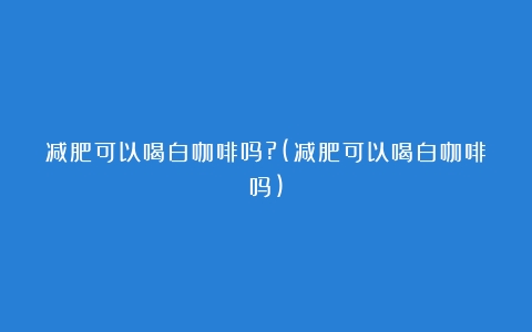 减肥可以喝白咖啡吗?(减肥可以喝白咖啡吗)