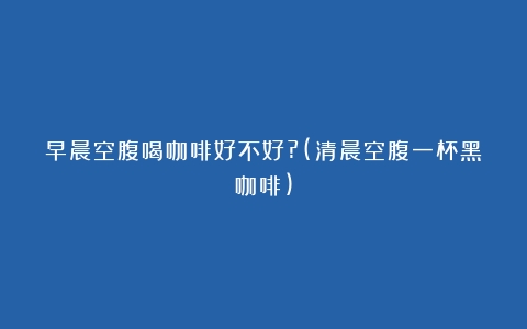 早晨空腹喝咖啡好不好?(清晨空腹一杯黑咖啡)