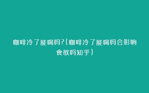 咖啡冷了能喝吗?(咖啡冷了能喝吗会影响食欲吗知乎)