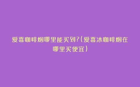 爱喜咖啡烟哪里能买到?(爱喜冰咖啡烟在哪里买便宜)