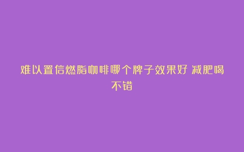 难以置信燃脂咖啡哪个牌子效果好？减肥喝不错！