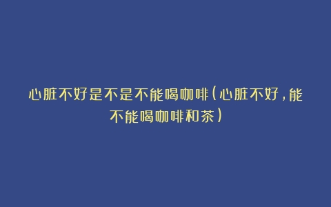 心脏不好是不是不能喝咖啡(心脏不好,能不能喝咖啡和茶)