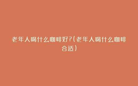 老年人喝什么咖啡好?(老年人喝什么咖啡合适)