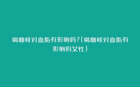 喝咖啡对血脂有影响吗?(喝咖啡对血脂有影响吗女性)