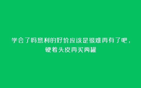 学会了吗意利的好价应该是很难再有了吧，硬着头皮再买两罐