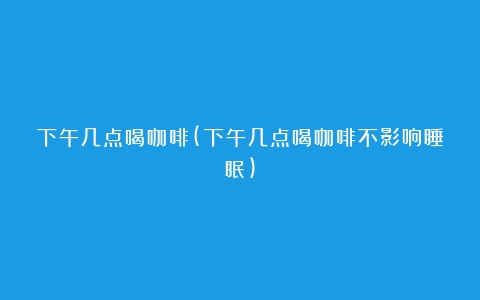 下午几点喝咖啡(下午几点喝咖啡不影响睡眠)